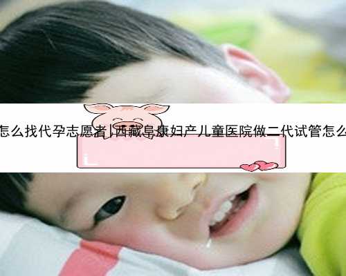 西安怎么找代孕志愿者|西藏阜康妇产儿童医院做二代试管怎么样？